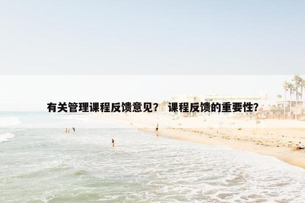 有关管理课程反馈意见？ 课程反馈的重要性？