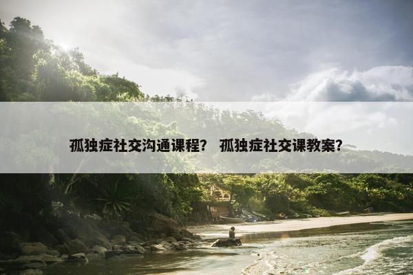 孤独症社交沟通课程？ 孤独症社交课教案？