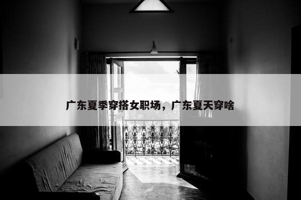 广东夏季穿搭女职场，广东夏天穿啥