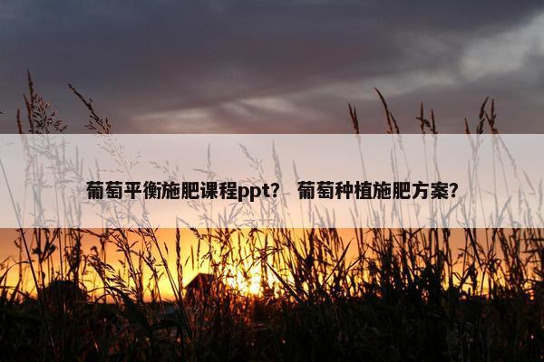 葡萄平衡施肥课程ppt？ 葡萄种植施肥方案？