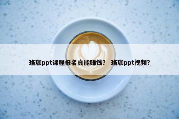 珞珈ppt课程报名真能赚钱？ 珞珈ppt视频？
