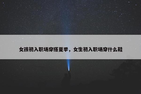 女孩初入职场穿搭夏季，女生初入职场穿什么鞋