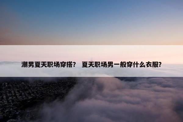 潮男夏天职场穿搭？ 夏天职场男一般穿什么衣服？