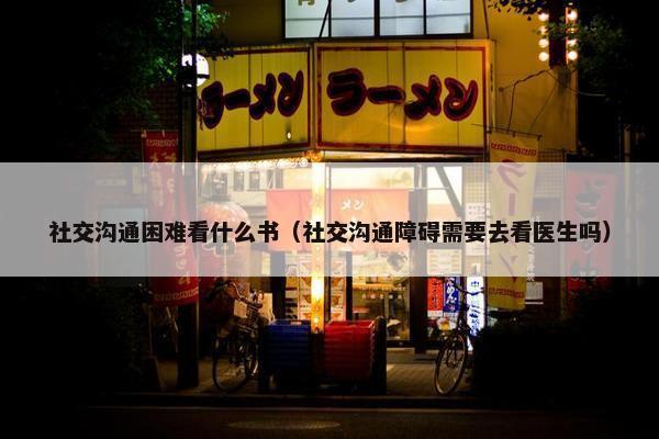 社交沟通困难看什么书（社交沟通障碍需要去看医生吗）