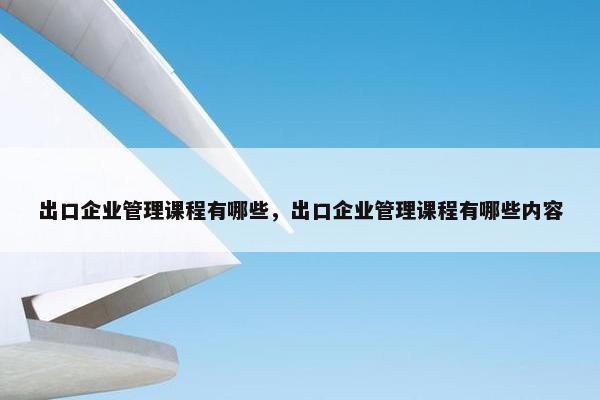 出口企业管理课程有哪些，出口企业管理课程有哪些内容