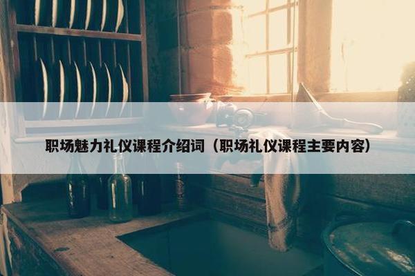 职场魅力礼仪课程介绍词（职场礼仪课程主要内容）