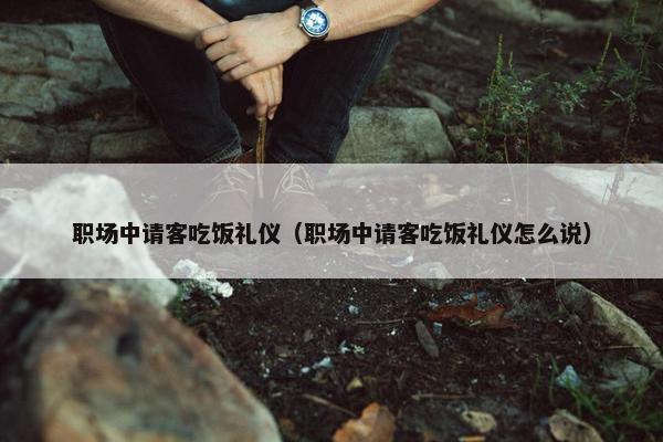 职场中请客吃饭礼仪（职场中请客吃饭礼仪怎么说）