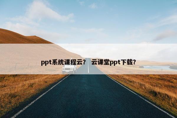 ppt系统课程云？ 云课堂ppt下载？