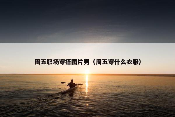 周五职场穿搭图片男（周五穿什么衣服）