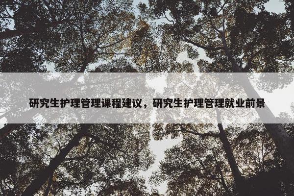 研究生护理管理课程建议，研究生护理管理就业前景