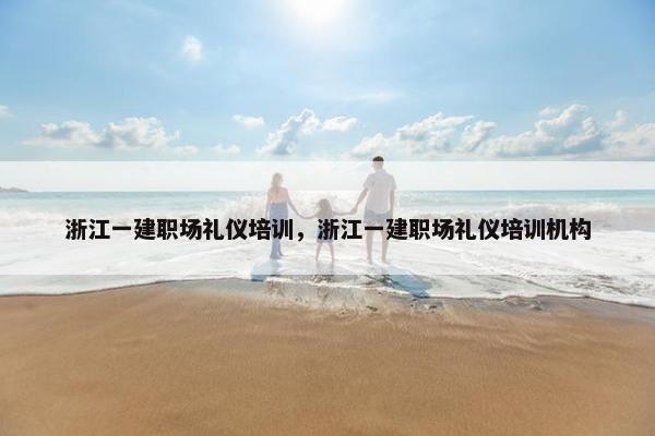 浙江一建职场礼仪培训，浙江一建职场礼仪培训机构