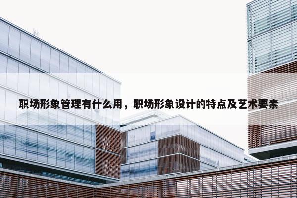 职场形象管理有什么用，职场形象设计的特点及艺术要素