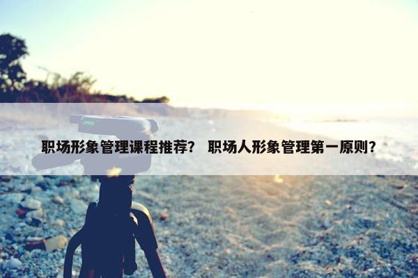 职场形象管理课程推荐？ 职场人形象管理第一原则？