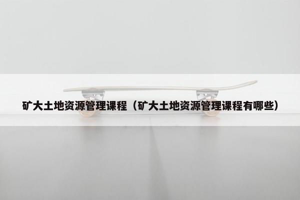 矿大土地资源管理课程（矿大土地资源管理课程有哪些）