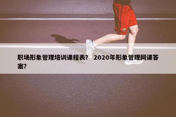 职场形象管理培训课程表？ 2020年形象管理网课答案？