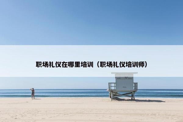 职场礼仪在哪里培训（职场礼仪培训师）