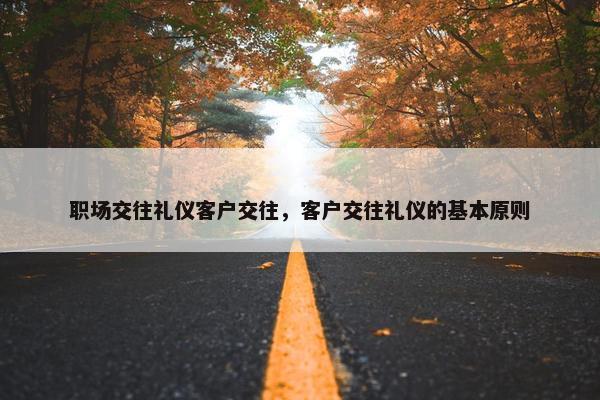 职场交往礼仪客户交往，客户交往礼仪的基本原则