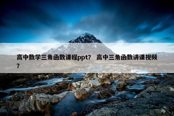 高中数学三角函数课程ppt？ 高中三角函数讲课视频？