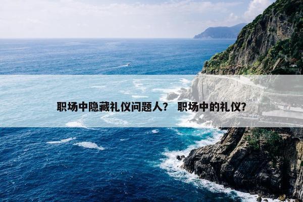 职场中隐藏礼仪问题人？ 职场中的礼仪？