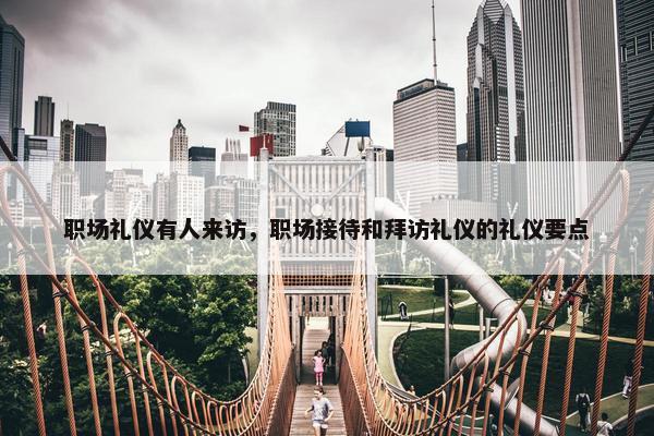 职场礼仪有人来访，职场接待和拜访礼仪的礼仪要点