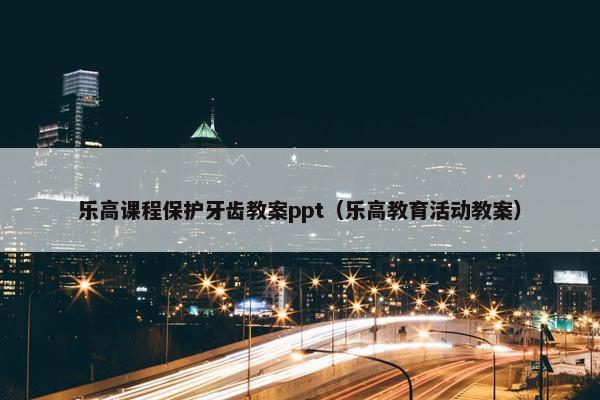 乐高课程保护牙齿教案ppt（乐高教育活动教案）