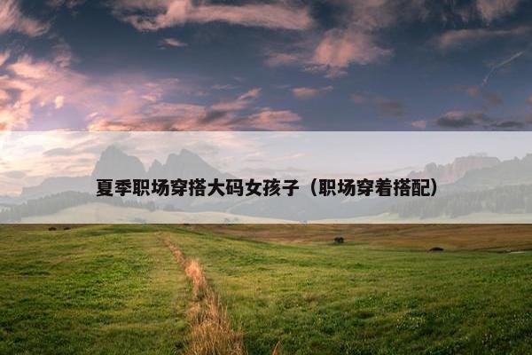 夏季职场穿搭大码女孩子（职场穿着搭配）