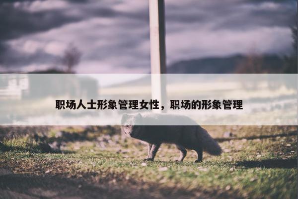 职场人士形象管理女性，职场的形象管理