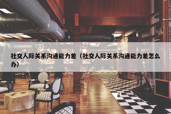 社交人际关系沟通能力差（社交人际关系沟通能力差怎么办）