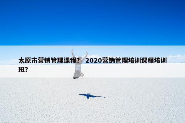 太原市营销管理课程？ 2020营销管理培训课程培训班？