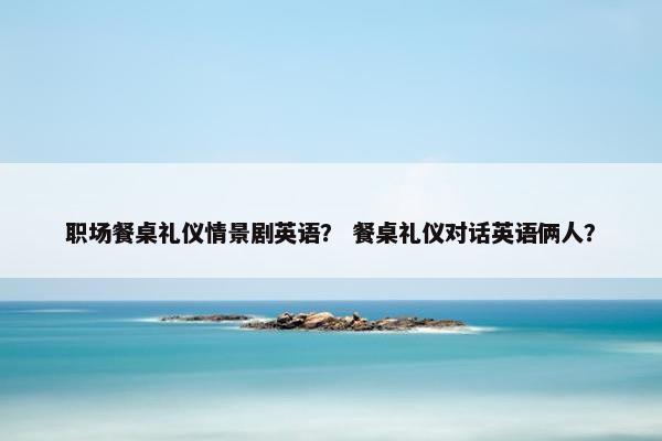职场餐桌礼仪情景剧英语？ 餐桌礼仪对话英语俩人？