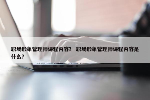 职场形象管理师课程内容？ 职场形象管理师课程内容是什么？