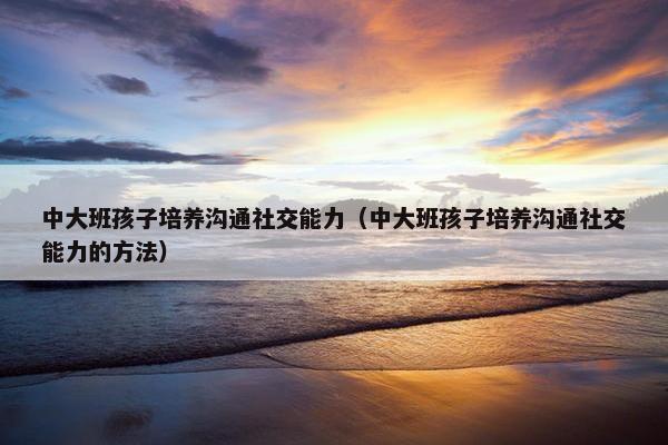 中大班孩子培养沟通社交能力（中大班孩子培养沟通社交能力的方法）