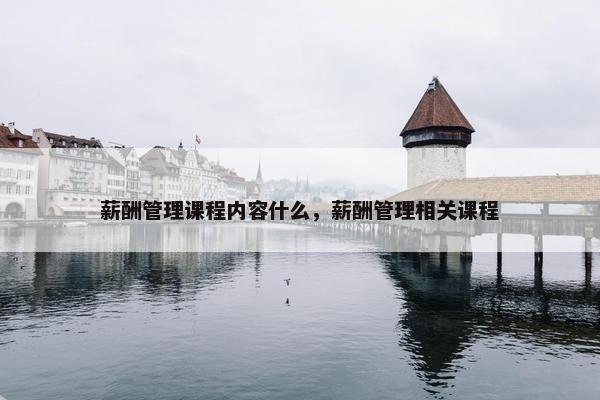 薪酬管理课程内容什么，薪酬管理相关课程