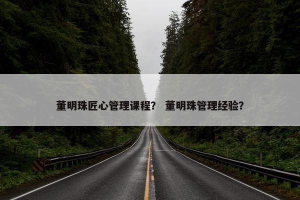 董明珠匠心管理课程？ 董明珠管理经验？