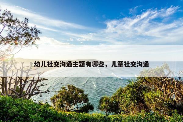 幼儿社交沟通主题有哪些，儿童社交沟通
