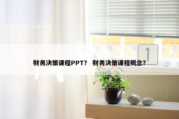 财务决策课程PPT？ 财务决策课程概念？