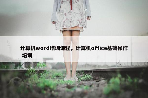 计算机word培训课程，计算机office基础操作 培训