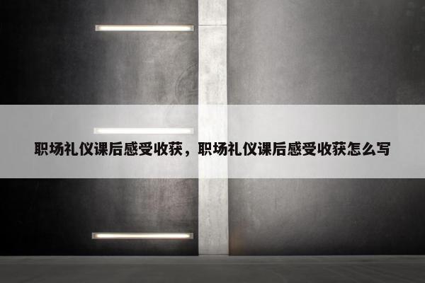 职场礼仪课后感受收获，职场礼仪课后感受收获怎么写