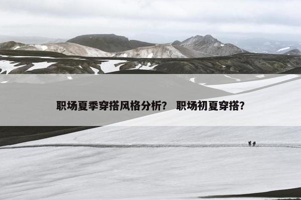 职场夏季穿搭风格分析？ 职场初夏穿搭？