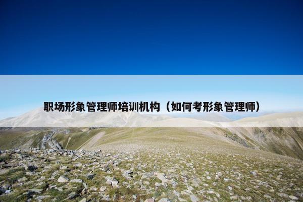 职场形象管理师培训机构（如何考形象管理师）