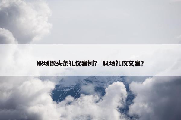 职场微头条礼仪案例？ 职场礼仪文案？