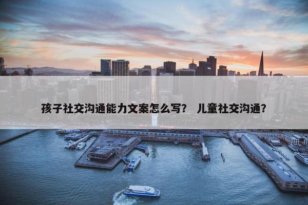 孩子社交沟通能力文案怎么写？ 儿童社交沟通？