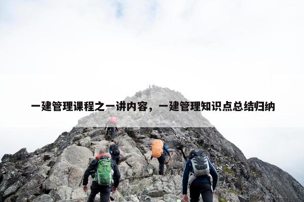 一建管理课程之一讲内容，一建管理知识点总结归纳
