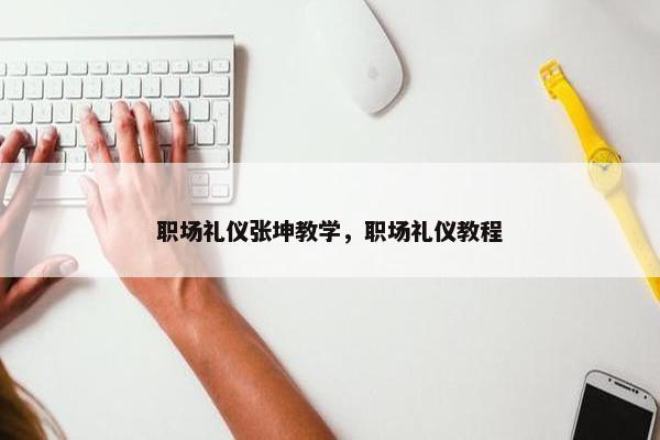 职场礼仪张坤教学，职场礼仪教程