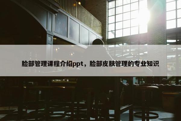 脸部管理课程介绍ppt，脸部皮肤管理的专业知识