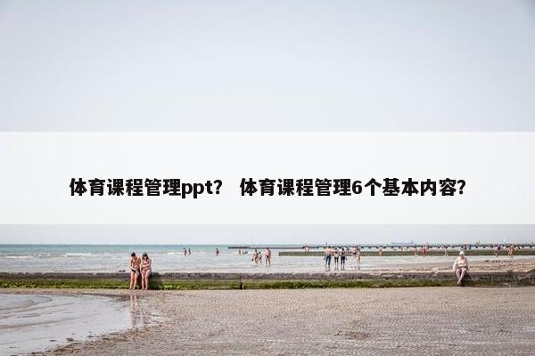 体育课程管理ppt？ 体育课程管理6个基本内容？