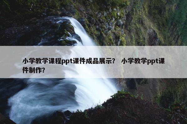 小学教学课程ppt课件成品展示？ 小学教学ppt课件制作？
