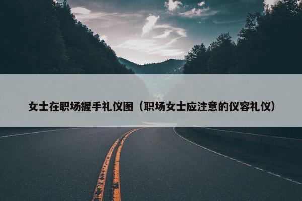 女士在职场握手礼仪图（职场女士应注意的仪容礼仪）