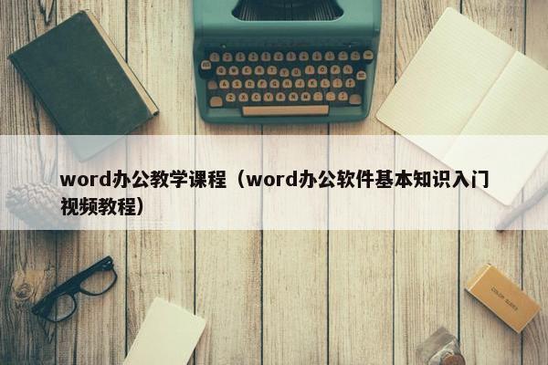 word办公教学课程（word办公软件基本知识入门视频教程）