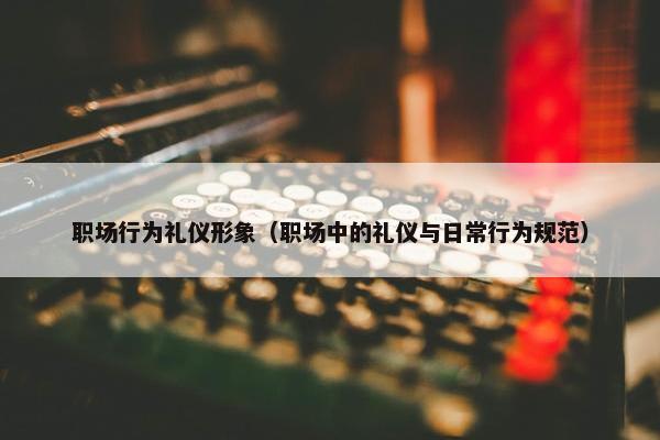 职场行为礼仪形象（职场中的礼仪与日常行为规范）